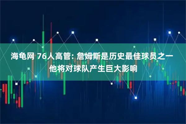 海龟网 76人高管: 詹姆斯是历史最佳球员之一 他将对球队产生巨大影响