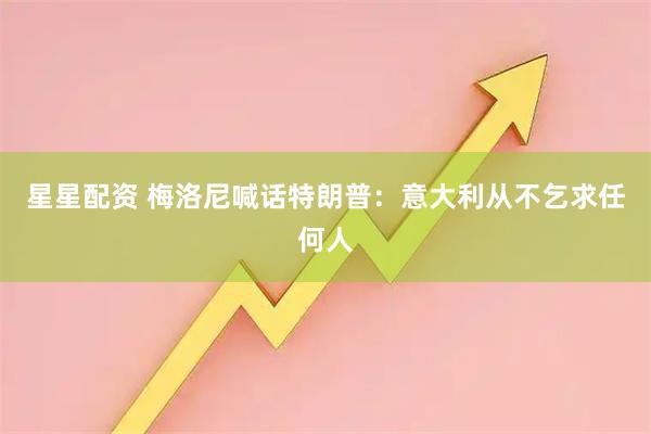 星星配资 梅洛尼喊话特朗普：意大利从不乞求任何人