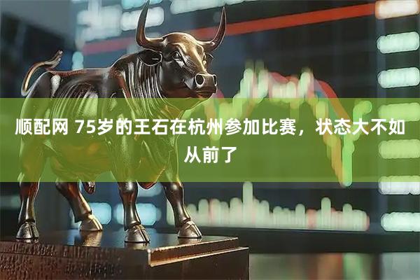 顺配网 75岁的王石在杭州参加比赛，状态大不如从前了