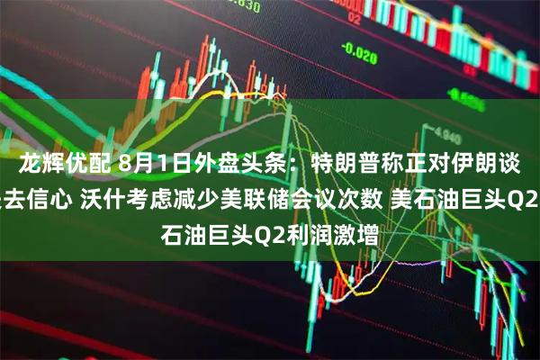 龙辉优配 8月1日外盘头条：特朗普称正对伊朗谈判代表失去信心 沃什考虑减少美联储会议次数 美石油巨头Q2利润激增