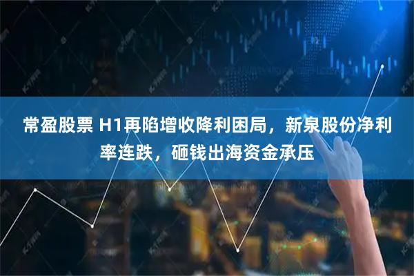 常盈股票 H1再陷增收降利困局，新泉股份净利率连跌，砸钱出海资金承压