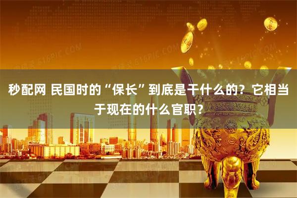秒配网 民国时的“保长”到底是干什么的？它相当于现在的什么官职？